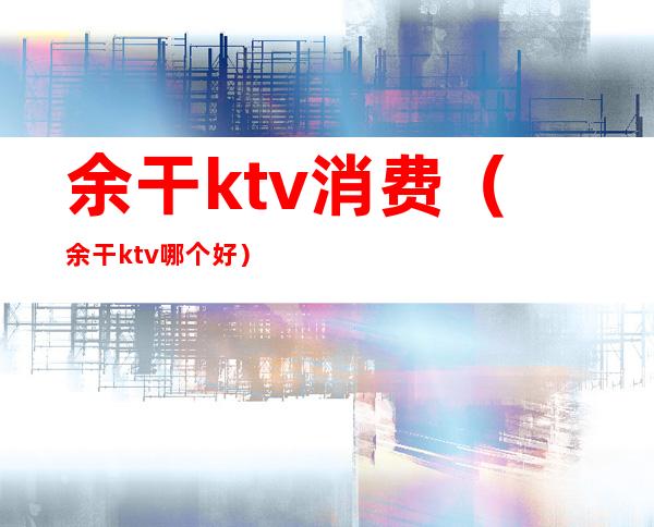 余干ktv消费（余干ktv哪个好）