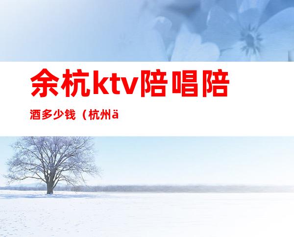 余杭ktv陪唱陪酒多少钱（杭州余杭ktv哪里有陪酒的）