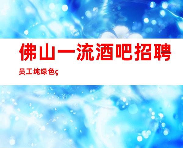 佛山一流酒吧招聘员工 纯绿色素场棉干净无不好内容 好上班