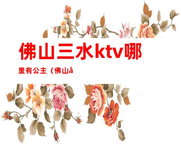 佛山三水ktv哪里有公主（佛山哪家ktv公主最好玩）