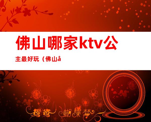 佛山哪家ktv公主最好玩（佛山唱歌比较好玩的KTV）