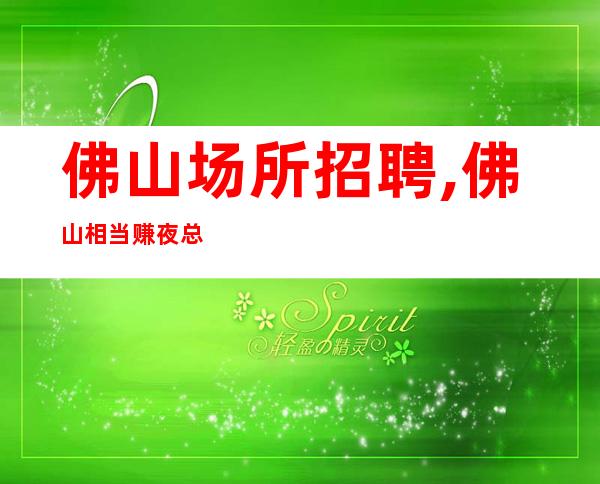 佛山场所招聘,佛山相当赚夜总会商务渠道多多老人回归