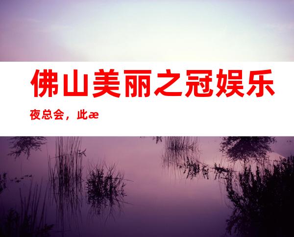 佛山美丽之冠娱乐夜总会，此文介绍这家店详情让你少踩坑