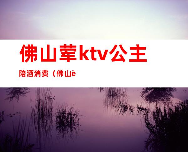 佛山荤ktv公主陪酒消费（佛山荤ktv公主陪酒消费多少钱）