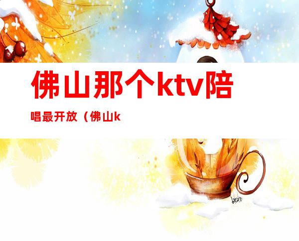 佛山那个ktv陪唱最开放（佛山ktv开放了吗）