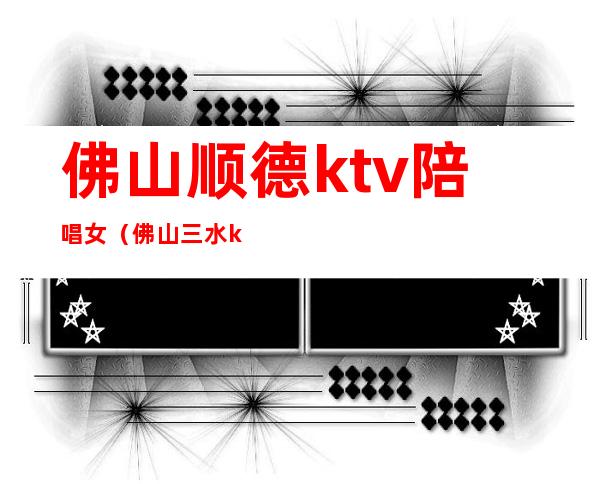 佛山顺德ktv陪唱女（佛山三水ktv陪唱）