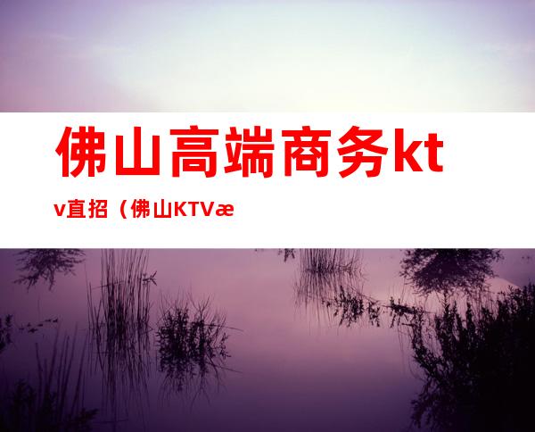 佛山高端商务ktv直招（佛山KTV招聘）