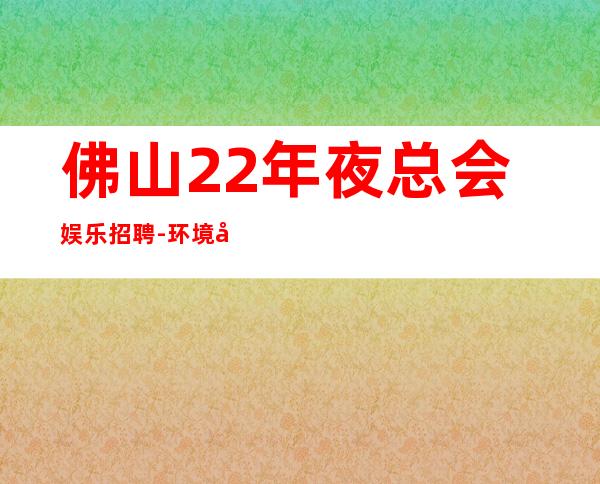 佛山22年夜总会娱乐招聘-环境好高多