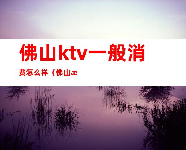 佛山ktv一般消费怎么样（佛山最大的ktv在哪里）