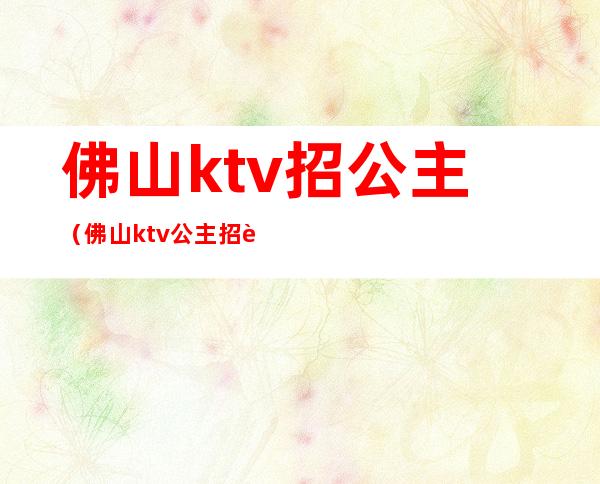 佛山ktv招公主（佛山ktv公主招聘）