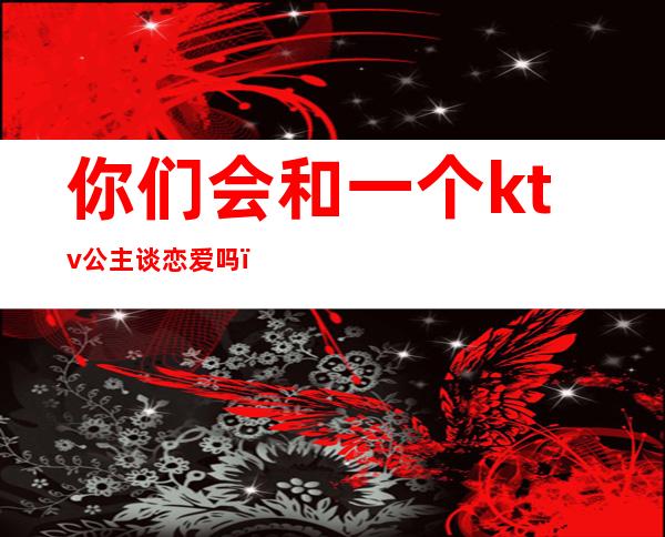 你们会和一个ktv公主谈恋爱吗（能和ktv公主谈恋爱吗）