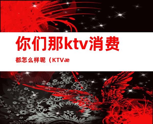 你们那ktv消费都怎么样呢（KTV有哪些消费）