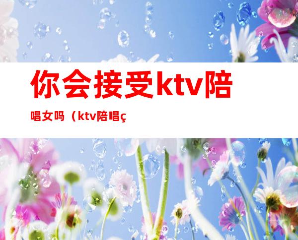 你会接受ktv陪唱女吗（ktv陪唱的女人能要吗）