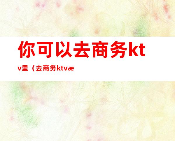 你可以去商务ktv里（去商务ktv怎么玩）