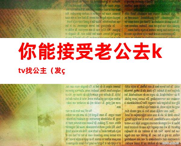 你能接受老公去ktv找公主（发现老公去ktv找公主陪我该如何治他）