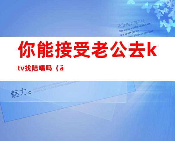 你能接受老公去ktv找陪唱吗?（你能接受老公去ktv找陪唱吗）