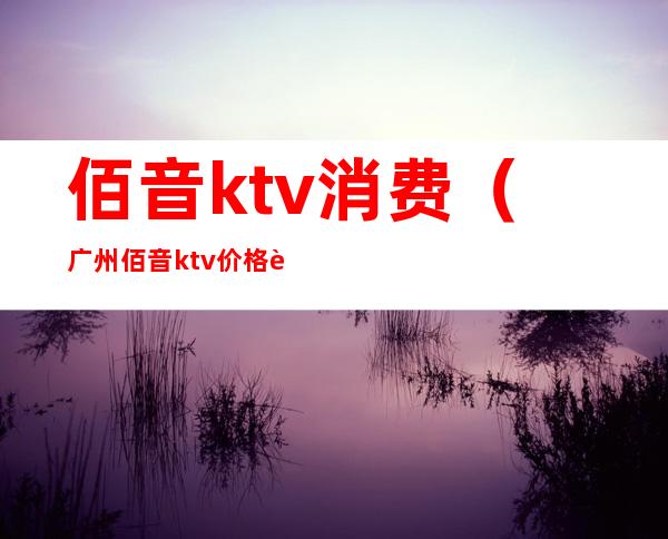 佰音ktv消费（广州佰音ktv价格表）