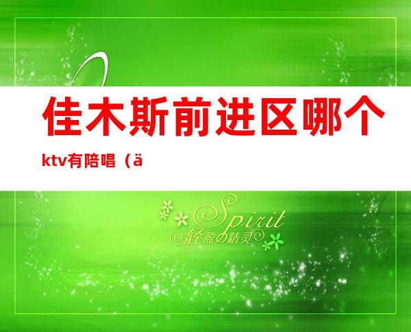 佳木斯前进区哪个ktv有陪唱（佳木斯ktv陪唱哪个好点）