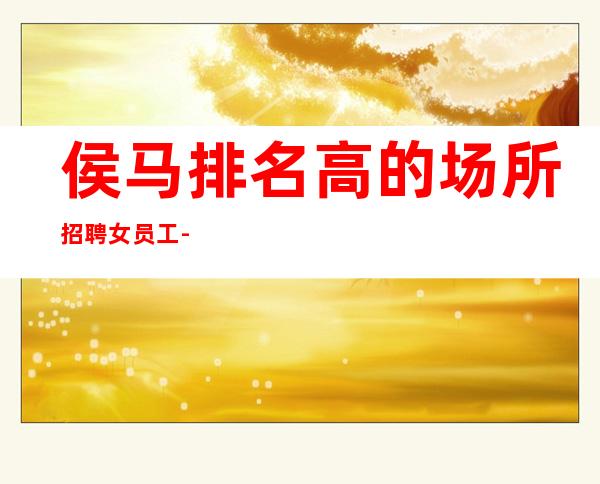 侯马排名高的场所招聘女员工-每晚急缺-身高1米60以上