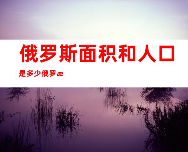 俄罗斯面积和人口是多少俄罗斯的行政区划（俄罗斯各行政区人口）