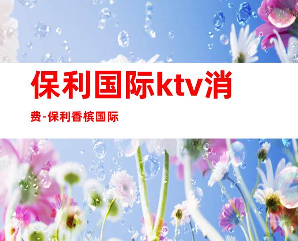 保利国际ktv消费-保利香槟国际是夜总会吗