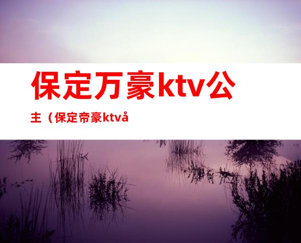 保定万豪ktv公主（保定帝豪ktv公主）