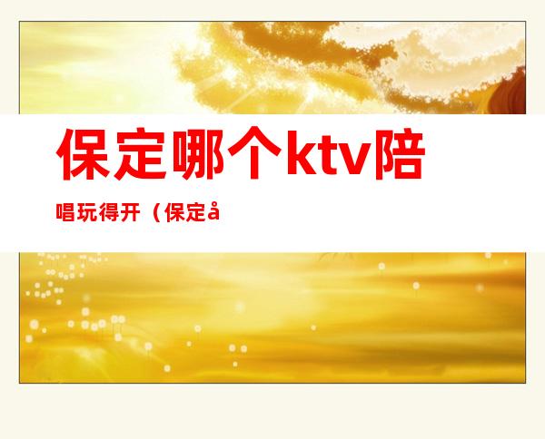 保定哪个ktv陪唱玩得开（保定市哪家ktv陪唱好）