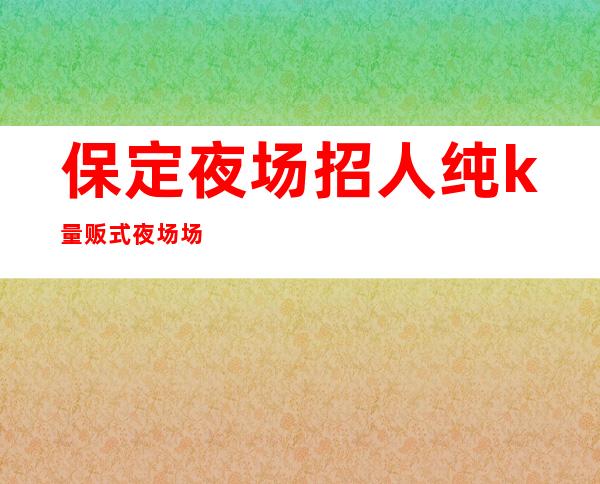 保定夜场招人纯k量贩式夜场场所高素质客户