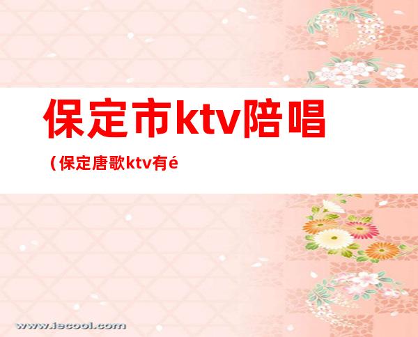 保定市ktv陪唱（保定唐歌ktv有陪唱吗）