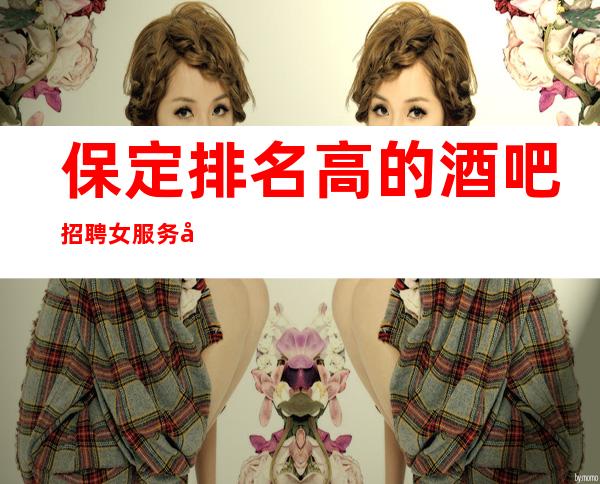 保定排名高的酒吧招聘女服务员，包住/报销车票，不收押金