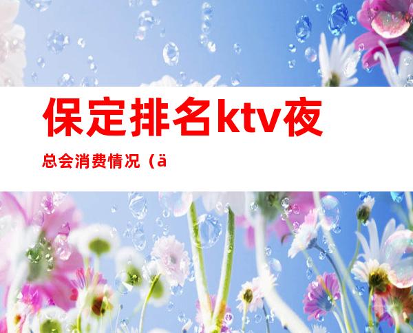 保定排名ktv夜总会消费情况（保定有名的ktv）