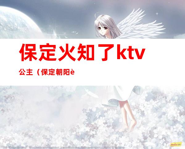 保定火知了ktv公主（保定朝阳路火知了ktv电话）