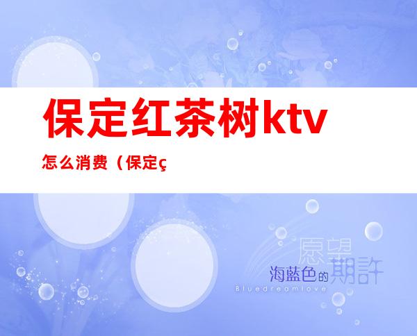 保定红茶树ktv怎么消费（保定红雨ktv）