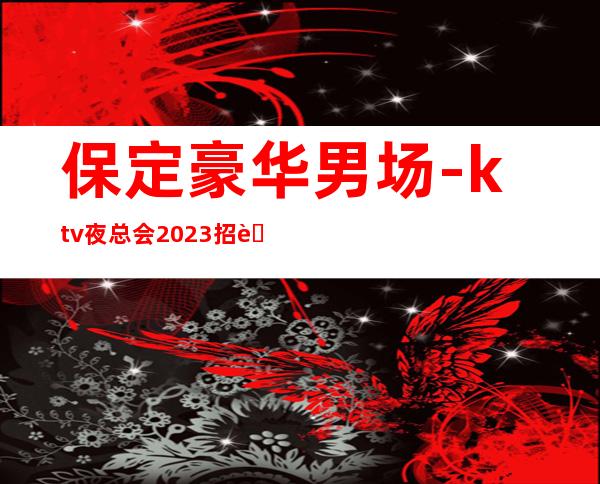 保定豪华男.场-ktv夜总会2023招聘信息-客人素质超好