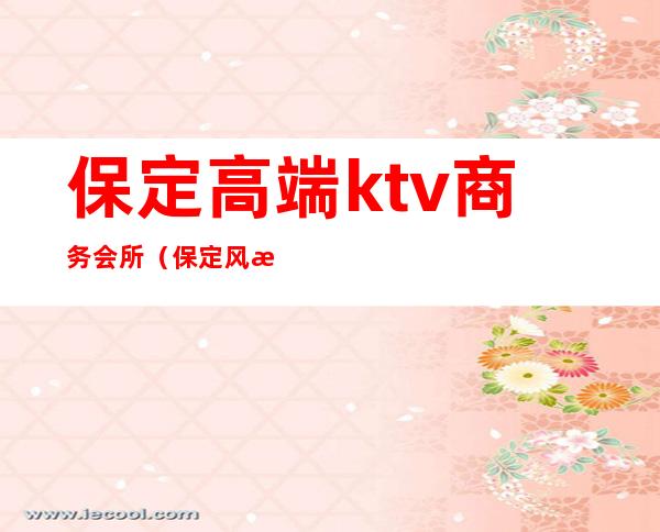 保定高端ktv商务会所（保定风情ktv）