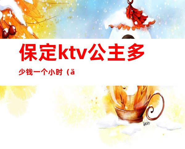 保定ktv公主多少钱一个小时（保定哪个ktv有公主）