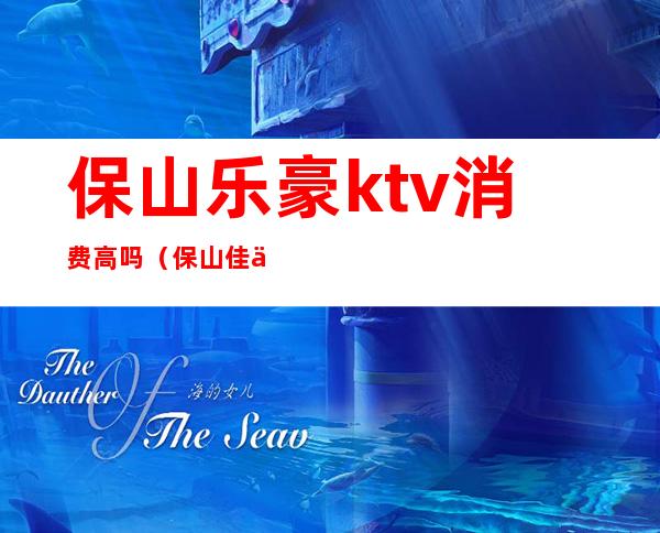 保山乐豪ktv消费高吗（保山佳乐家ktv消费情况）