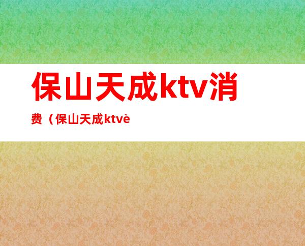 保山天成ktv消费（保山天成ktv订房号码）