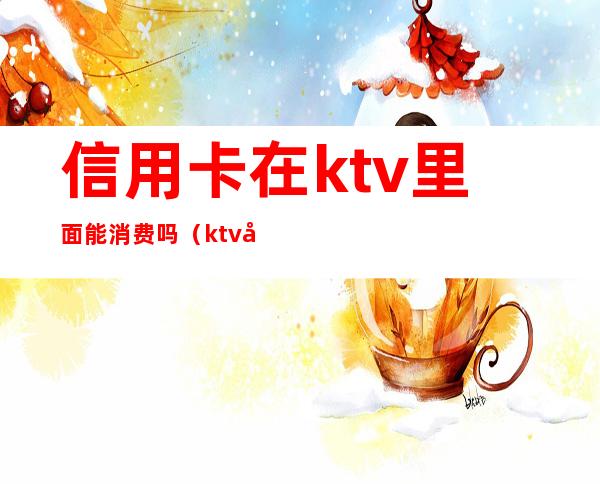 信用卡在ktv里面能消费吗（ktv可以用信用卡消费吗）