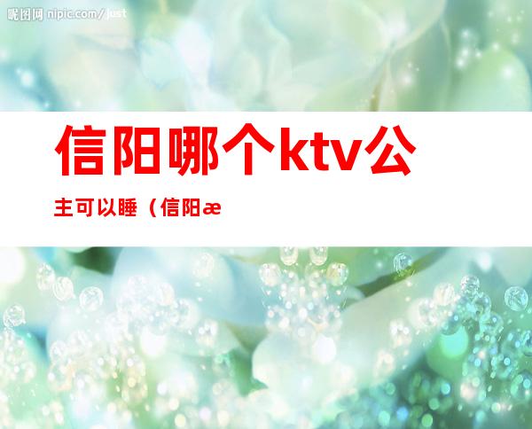 信阳哪个ktv公主可以睡（信阳有陪酒的ktv吗）