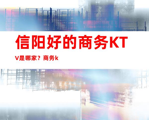 信阳好的商务KTV是哪家？商务ktv哪家生意火爆排名靠前