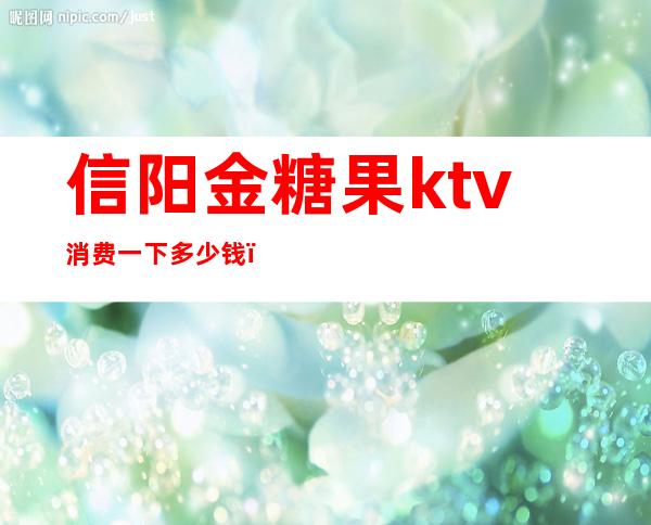 信阳金糖果ktv消费一下多少钱（河南金糖果KTV）