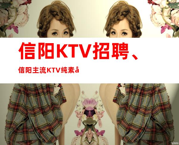 信阳KTV招聘、信阳主流KTV纯素场没有不良内容起