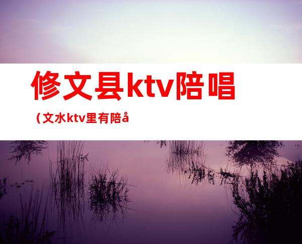 修文县ktv陪唱（文水ktv 里有陪唱的吗）