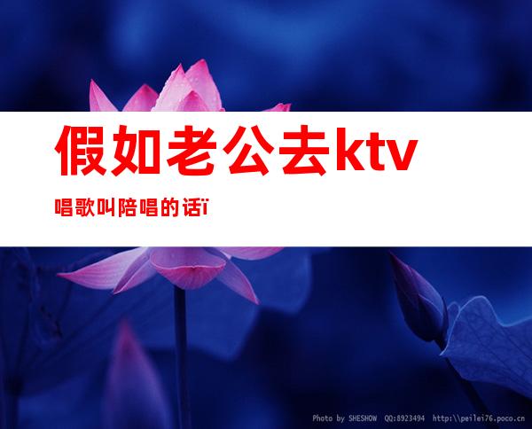 假如老公去ktv唱歌叫陪唱的话（老公总去ktv找陪唱我该怎么办）