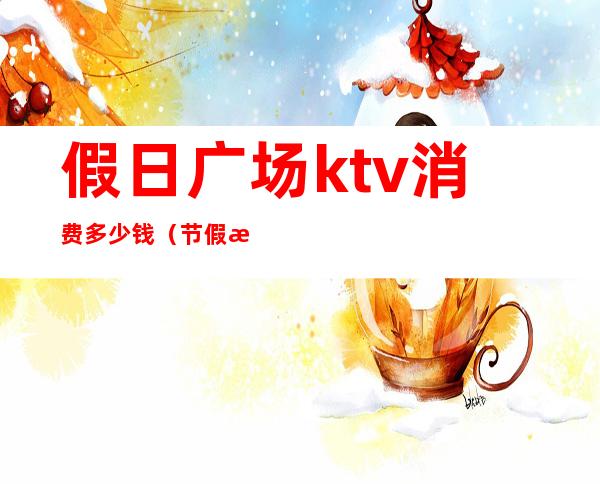 假日广场ktv消费多少钱（节假日ktv怎么收费）