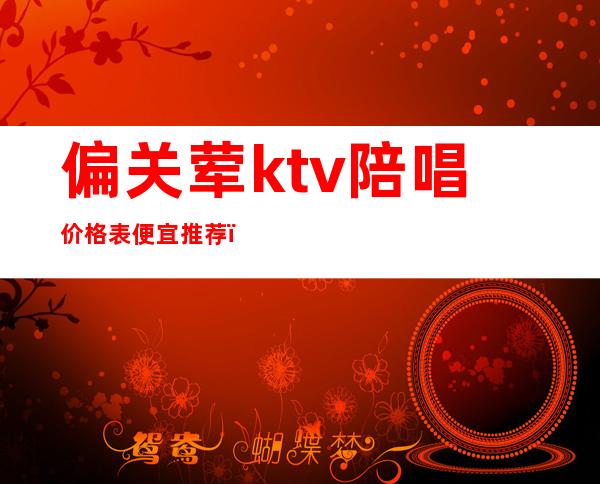 偏关荤ktv陪唱价格表便宜推荐（ktv荤的素的）