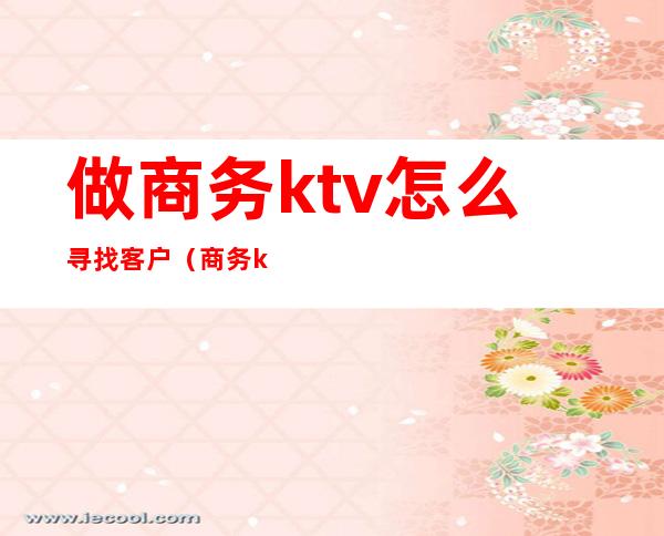 做商务ktv怎么寻找客户（商务ktv如何寻找客户）