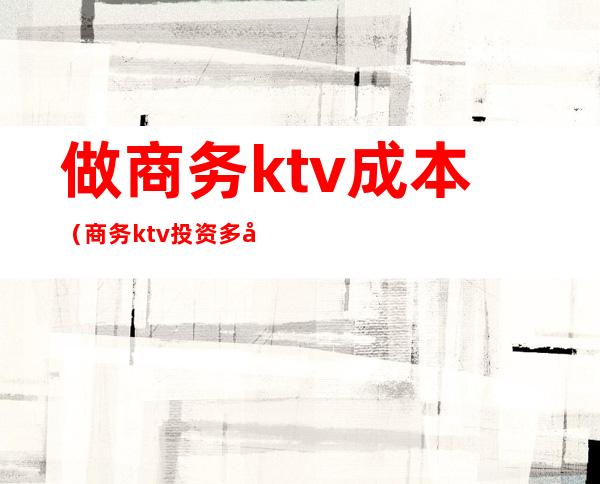 做商务ktv成本（商务ktv投资多少钱）