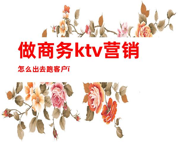 做商务ktv营销怎么出去跑客户（ktv跑业务怎么跑）